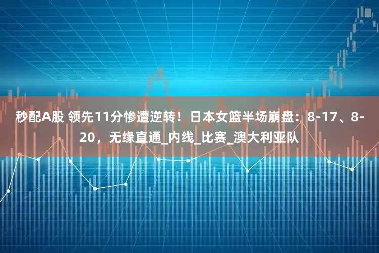 秒配A股 领先11分惨遭逆转！日本女篮半场崩盘：8-17、8-20，无缘直通_内线_比赛_澳大利亚队