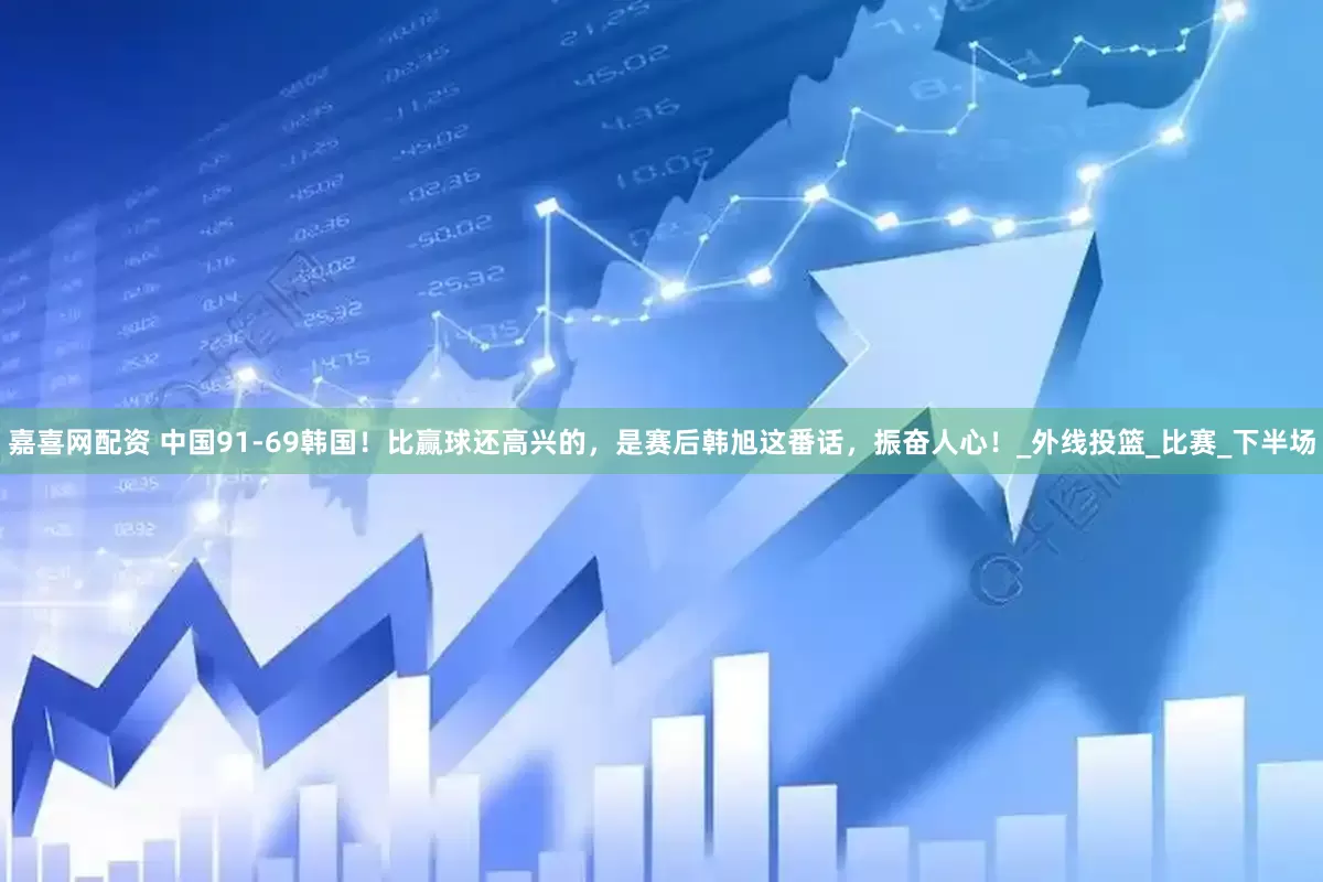 嘉喜网配资 中国91-69韩国！比赢球还高兴的，是赛后韩旭这番话，振奋人心！_外线投篮_比赛_下半场
