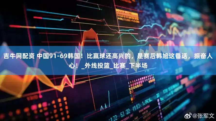吉牛网配资 中国91-69韩国！比赢球还高兴的，是赛后韩旭这番话，振奋人心！_外线投篮_比赛_下半场