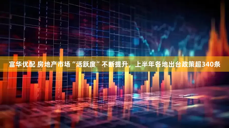 富华优配 房地产市场“活跃度”不断提升，上半年各地出台政策超340条
