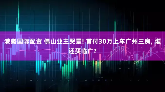 港盛国际配资 佛山业主哭晕! 首付30万上车广州三房, 谁还买临广?