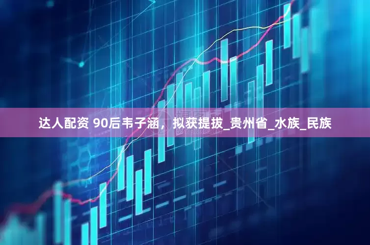 达人配资 90后韦子涵，拟获提拔_贵州省_水族_民族