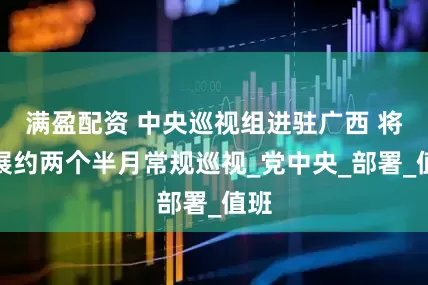 满盈配资 中央巡视组进驻广西 将开展约两个半月常规巡视_党中央_部署_值班