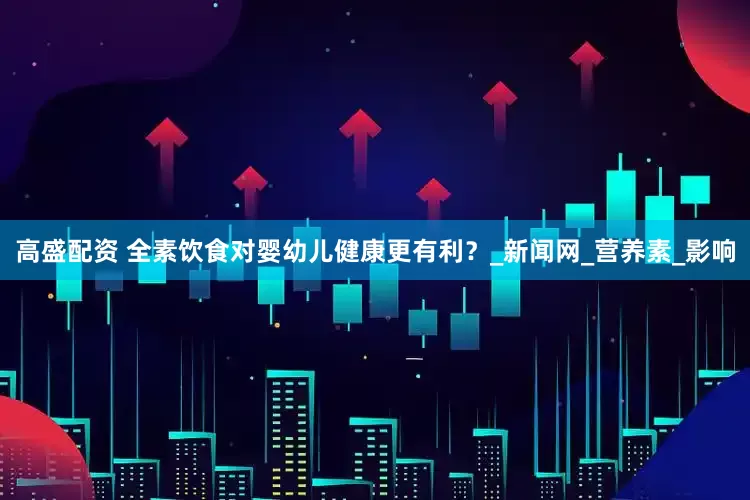 高盛配资 全素饮食对婴幼儿健康更有利？_新闻网_营养素_影响