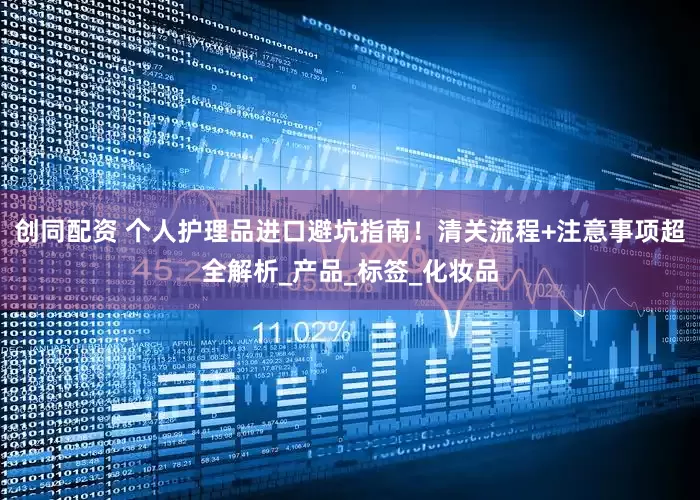 创同配资 个人护理品进口避坑指南！清关流程+注意事项超全解析_产品_标签_化妆品