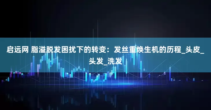 启远网 脂溢脱发困扰下的转变：发丝重焕生机的历程_头皮_头发_洗发