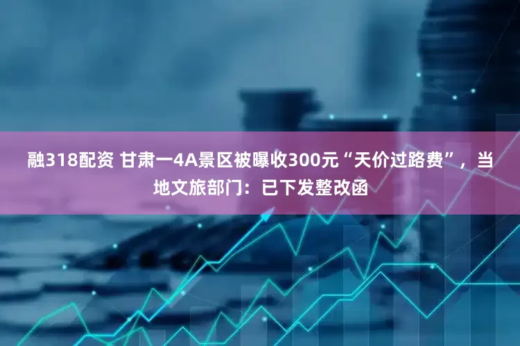 融318配资 甘肃一4A景区被曝收300元“天价过路费”，当地文旅部门：已下发整改函