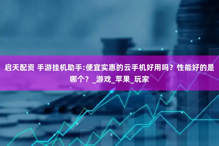 启天配资 手游挂机助手:便宜实惠的云手机好用吗？性能好的是哪个？_游戏_苹果_玩家