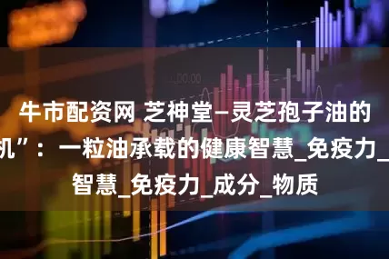 牛市配资网 芝神堂—灵芝孢子油的 “内在玄机”：一粒油承载的健康智慧_免疫力_成分_物质