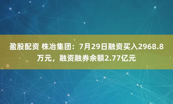 盈股配资 株冶集团：7月29日融资买入2968.8万元，融资融券余额2.77亿元