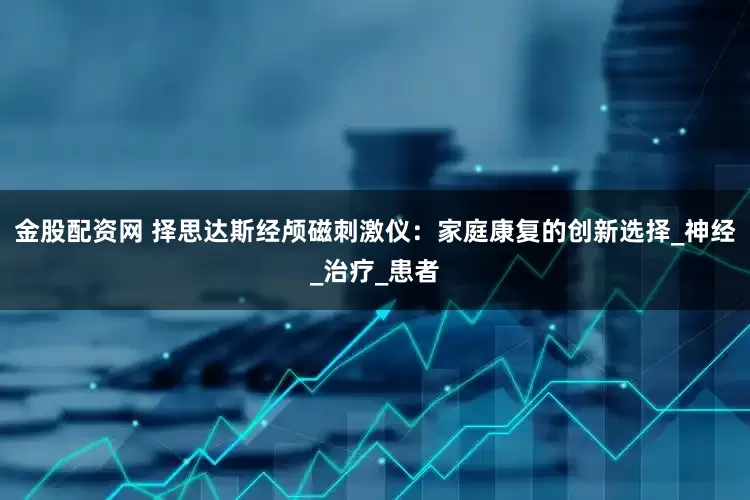 金股配资网 择思达斯经颅磁刺激仪：家庭康复的创新选择_神经_治疗_患者
