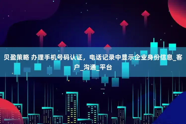 贝盈策略 办理手机号码认证，电话记录中显示企业身份信息_客户_沟通_平台
