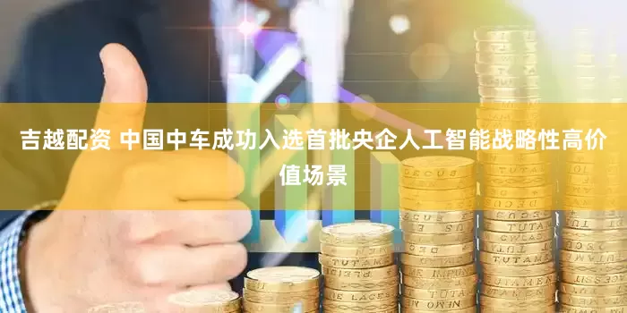 吉越配资 中国中车成功入选首批央企人工智能战略性高价值场景