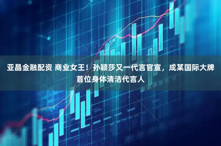 亚晶金融配资 商业女王！孙颖莎又一代言官宣，成某国际大牌首位身体清洁代言人