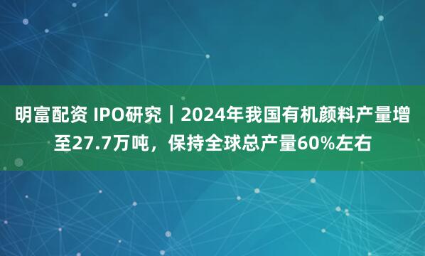明富配资 IPO研究｜2024年我国有机颜料产量增至27.7万吨，保持全球总产量60%左右