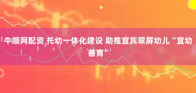 牛顺网配资 托幼一体化建设 助推宜宾翠屏幼儿“宜幼善育”