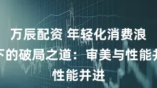万辰配资 年轻化消费浪潮下的破局之道：审美与性能并进