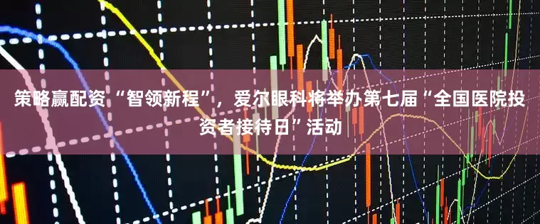 策略赢配资 “智领新程”，爱尔眼科将举办第七届“全国医院投资者接待日”活动