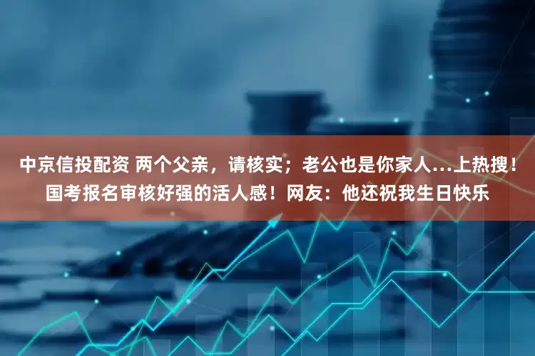 中京信投配资 两个父亲，请核实；老公也是你家人…上热搜！国考报名审核好强的活人感！网友：他还祝我生日快乐