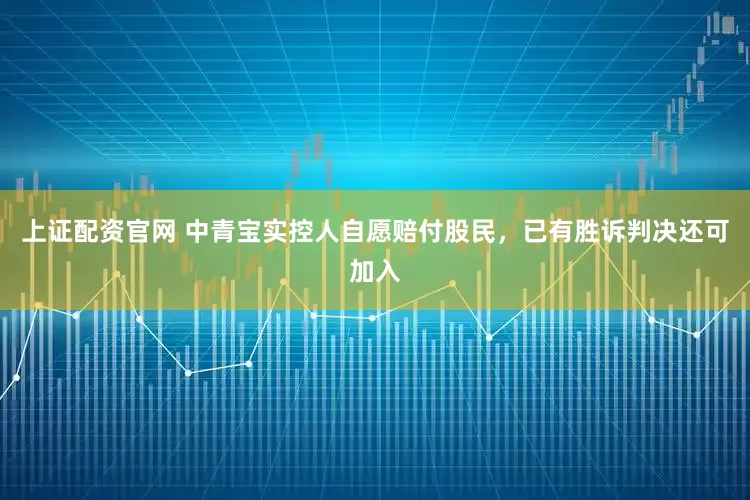 上证配资官网 中青宝实控人自愿赔付股民，已有胜诉判决还可加入