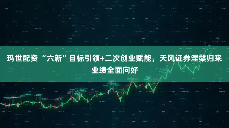 玛世配资 “六新”目标引领+二次创业赋能，天风证券涅槃归来业绩全面向好