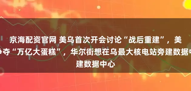 京海配资官网 美乌首次开会讨论“战后重建”，美欧争夺“万亿大蛋糕”，华尔街想在乌最大核电站旁建数据中心