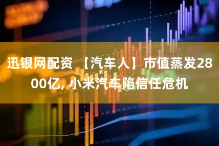 迅银网配资 【汽车人】市值蒸发2800亿, 小米汽车陷信任危机