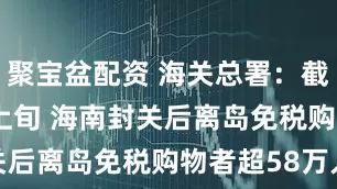 聚宝盆配资 海关总署：截至本月上旬 海南封关后离岛免税购物者超58万人次